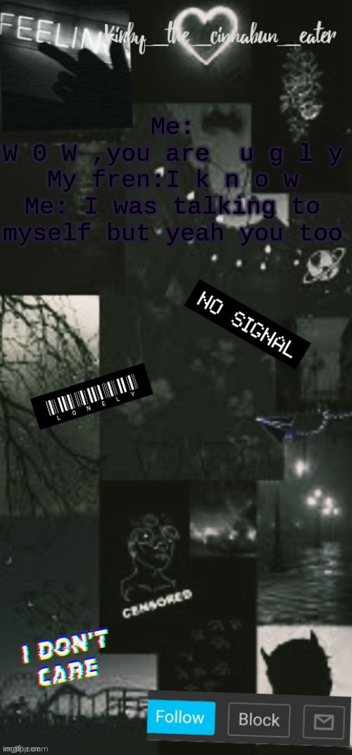 . | Me:
W 0 W ,you are  u g l y
My fren:I k n o w
Me: I was talking to myself but yeah you too | image tagged in black acouncent template thanks t0t | made w/ Imgflip meme maker