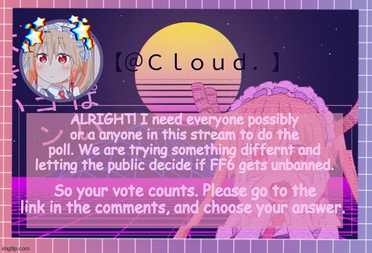 https://strawpoll.com/yywsycypy | ALRIGHT! I need everyone possibly or a anyone in this stream to do the poll. We are trying something differnt and letting the public decide if FF6 gets unbanned. So your vote counts. Please go to the link in the comments, and choose your answer. | image tagged in clouds tohru temp | made w/ Imgflip meme maker