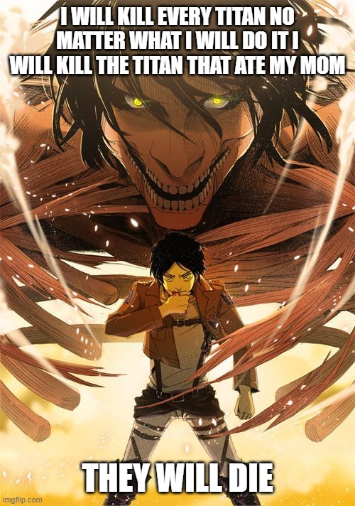 you will die | I WILL KILL EVERY TITAN NO MATTER WHAT I WILL DO IT I WILL KILL THE TITAN THAT ATE MY MOM; THEY WILL DIE | image tagged in attack on titan,titans | made w/ Imgflip meme maker