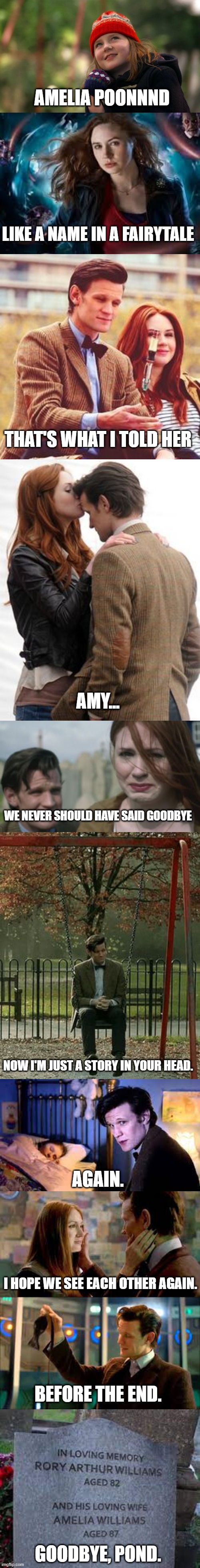 Goodbye Pond | AMELIA POONNND; LIKE A NAME IN A FAIRYTALE; THAT'S WHAT I TOLD HER; AMY... WE NEVER SHOULD HAVE SAID GOODBYE; NOW I'M JUST A STORY IN YOUR HEAD. AGAIN. I HOPE WE SEE EACH OTHER AGAIN. BEFORE THE END. GOODBYE, POND. | image tagged in doctor who | made w/ Imgflip meme maker