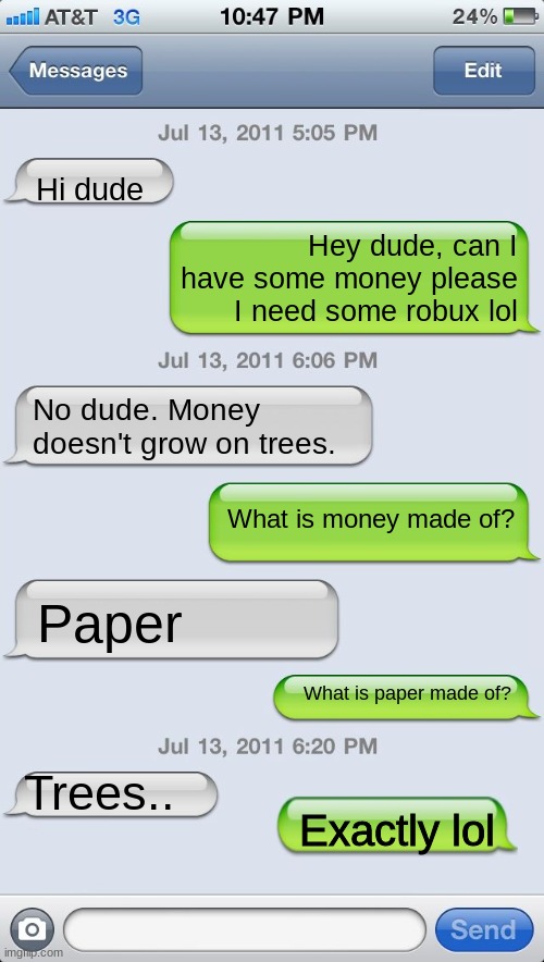 Money does grow on trees | Hi dude; Hey dude, can I have some money please I need some robux lol; No dude. Money doesn't grow on trees. What is money made of? Paper; What is paper made of? Trees.. Exactly lol | image tagged in texting messages blank,funny | made w/ Imgflip meme maker