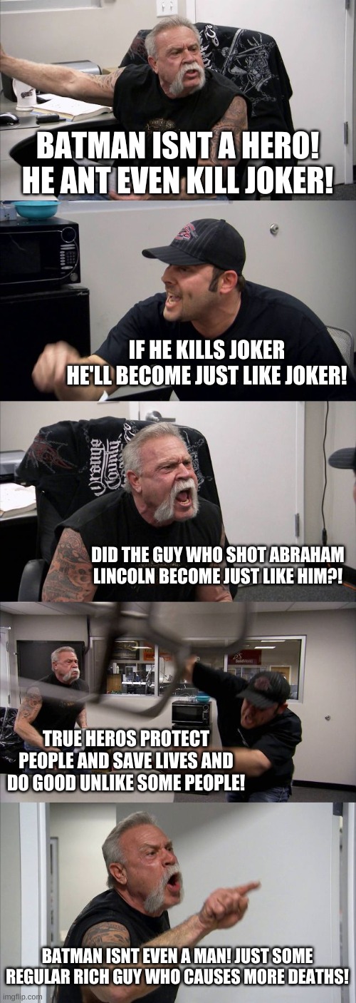 American Chopper Argument Meme | BATMAN ISNT A HERO! HE ANT EVEN KILL JOKER! IF HE KILLS JOKER HE'LL BECOME JUST LIKE JOKER! DID THE GUY WHO SHOT ABRAHAM LINCOLN BECOME JUST LIKE HIM?! TRUE HEROS PROTECT PEOPLE AND SAVE LIVES AND DO GOOD UNLIKE SOME PEOPLE! BATMAN ISNT EVEN A MAN! JUST SOME REGULAR RICH GUY WHO CAUSES MORE DEATHS! | image tagged in memes,american chopper argument,batman,controversial | made w/ Imgflip meme maker