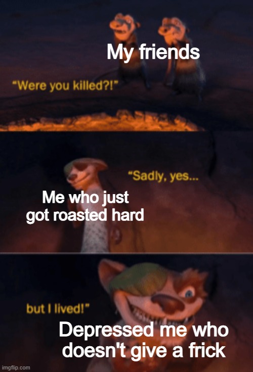 Yes :') | My friends; Me who just got roasted hard; Depressed me who doesn't give a frick | image tagged in were you killed,roasted,depression,stop reading the tags | made w/ Imgflip meme maker
