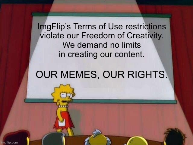 OUR MEMES, OUR RIGHTS. | ImgFlip’s Terms of Use restrictions
violate our Freedom of Creativity.
We demand no limits
in creating our content. OUR MEMES, OUR RIGHTS. | image tagged in lisa simpson's presentation,our memes our rights,freedom of creativity,change my mind,civil rights,memes | made w/ Imgflip meme maker