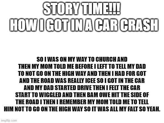 Blank White Template | STORY TIME!!! HOW I GOT IN A CAR CRASH; SO I WAS ON MY WAY TO CHURCH AND THEN MY MOM TOLD ME BEFORE I LEFT TO TELL MY DAD TO NOT GO ON THE HIGH WAY AND THEN I HAD FOR GOT AND THE ROAD WAS REALLY ICEE SO I GOT IN THE CAR AND MY DAD STARTED DRIVE THEN I FELT THE CAR START TO WIGGLED AND THEN BAM OWE HIT THE SIDE OF THE ROAD I THEN I REMEMBER MY MOM TOLD ME TO TELL HIM NOT TO GO ON THE HIGH WAY SO IT WAS ALL MY FALT SO YEAH. | image tagged in blank white template,story time | made w/ Imgflip meme maker