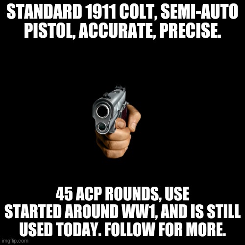 1911 Colt | STANDARD 1911 COLT, SEMI-AUTO PISTOL, ACCURATE, PRECISE. 45 ACP ROUNDS, USE STARTED AROUND WW1, AND IS STILL USED TODAY. FOLLOW FOR MORE. | image tagged in memes,blank transparent square | made w/ Imgflip meme maker