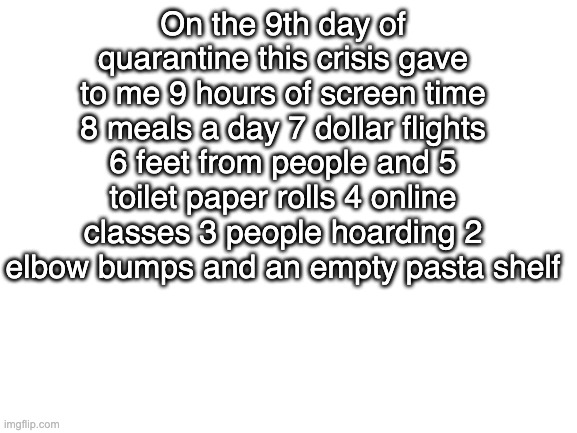 a song for you | On the 9th day of quarantine this crisis gave to me 9 hours of screen time 8 meals a day 7 dollar flights 6 feet from people and 5 toilet paper rolls 4 online classes 3 people hoarding 2 elbow bumps and an empty pasta shelf | image tagged in blank white template | made w/ Imgflip meme maker