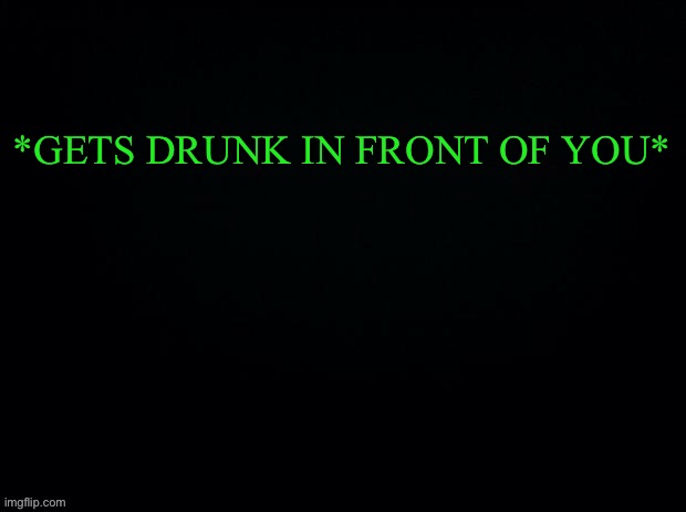 ITS TIME FOR ANOTHER GAME OF “WHAT WOULD YOU DO”” | *GETS DRUNK IN FRONT OF YOU* | image tagged in black with green typing | made w/ Imgflip meme maker