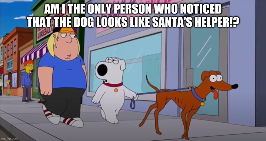 sereously am I? | AM I THE ONLY PERSON WHO NOTICED THAT THE DOG LOOKS LIKE SANTA'S HELPER!? | image tagged in family guy,the simpsons,fun,oh wow are you actually reading these tags | made w/ Imgflip meme maker