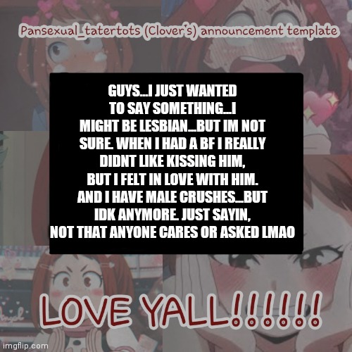 :[ | GUYS...I JUST WANTED TO SAY SOMETHING...I MIGHT BE LESBIAN...BUT IM NOT SURE. WHEN I HAD A BF I REALLY DIDNT LIKE KISSING HIM, BUT I FELT IN LOVE WITH HIM. AND I HAVE MALE CRUSHES...BUT IDK ANYMORE. JUST SAYIN, NOT THAT ANYONE CARES OR ASKED LMAO | image tagged in clovers announcement template | made w/ Imgflip meme maker