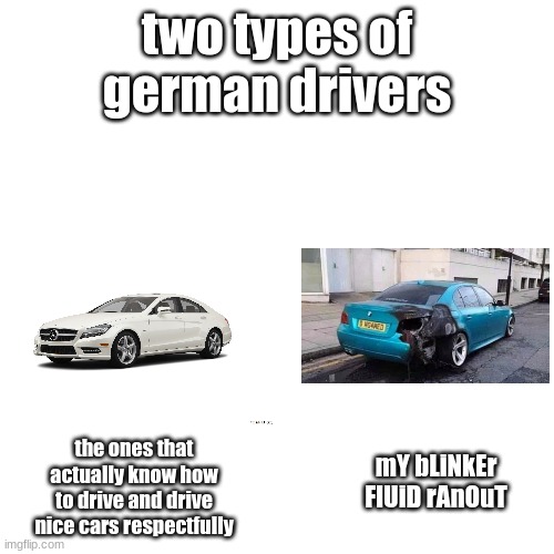 bruh bmw drivers vs other germans | two types of german drivers; the ones that actually know how to drive and drive nice cars respectfully; mY bLiNkEr FlUiD rAnOuT | image tagged in memes,blank transparent square | made w/ Imgflip meme maker