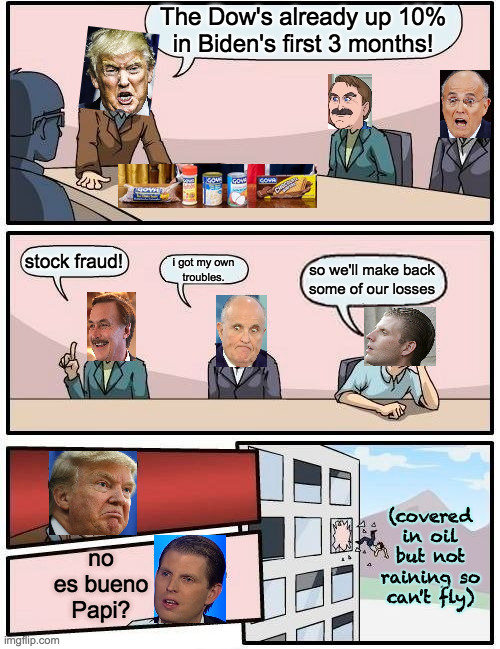 These meetings probably feel a lot less formal now  ( : | The Dow's already up 10%
in Biden's first 3 months! stock fraud! i got my own
troubles. so we'll make back
some of our losses; (covered in oil but not raining so can't fly); no es bueno Papi? | image tagged in memes,boardroom meeting suggestion,trump command center,lindell,rudy giuliani,ewic twump | made w/ Imgflip meme maker