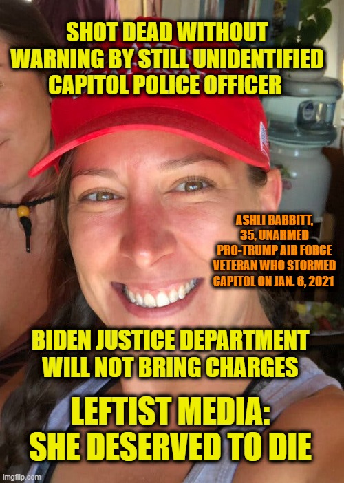 Outrage | SHOT DEAD WITHOUT WARNING BY STILL UNIDENTIFIED CAPITOL POLICE OFFICER; ASHLI BABBITT, 35, UNARMED PRO-TRUMP AIR FORCE VETERAN WHO STORMED CAPITOL ON JAN. 6, 2021; BIDEN JUSTICE DEPARTMENT WILL NOT BRING CHARGES; LEFTIST MEDIA: SHE DESERVED TO DIE | image tagged in ashli babbitt,capitol hill,justice department,mainstream media | made w/ Imgflip meme maker