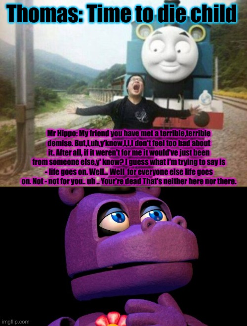 Mr.Hippo speech of talking about of the child death | Thomas: Time to die child; Mr Hippo: My friend you have met a terrible,terrible demise. But,I,uh,y'know,I,I,I don't feel too bad about it. After all, if it weren't for me it would've just been from someone else,y' know? I guess what i'm trying to say is - life goes on. Well... Well  for everyone else life goes on. Not - not for you.. uh .. Your're dead That's neither here nor there. | image tagged in running from a train | made w/ Imgflip meme maker