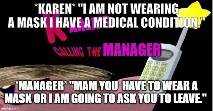karens | *KAREN* "I AM NOT WEARING A MASK I HAVE A MEDICAL CONDITION."; *MANAGER* "MAM YOU  HAVE TO WEAR A MASK OR I AM GOING TO ASK YOU TO LEAVE." | image tagged in karen s calling the manager | made w/ Imgflip meme maker