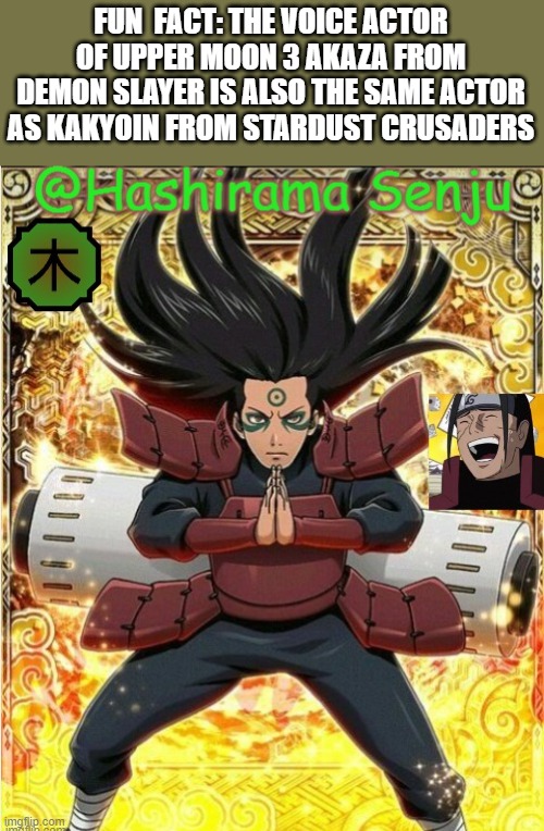 hashirama temp 1 | FUN  FACT: THE VOICE ACTOR OF UPPER MOON 3 AKAZA FROM DEMON SLAYER IS ALSO THE SAME ACTOR AS KAKYOIN FROM STARDUST CRUSADERS | image tagged in hashirama temp 1 | made w/ Imgflip meme maker