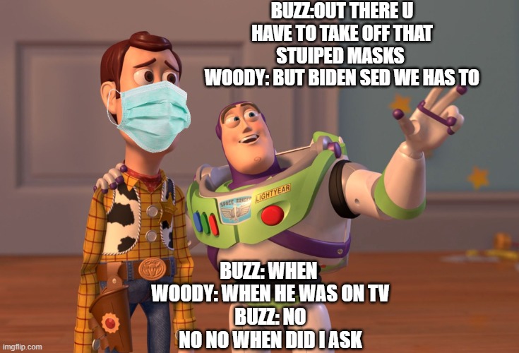 wow | BUZZ:OUT THERE U HAVE TO TAKE OFF THAT STUIPED MASKS 
WOODY: BUT BIDEN SED WE HAS TO; BUZZ: WHEN 
WOODY: WHEN HE WAS ON TV
BUZZ: NO NO NO WHEN DID I ASK | image tagged in memes,x x everywhere | made w/ Imgflip meme maker