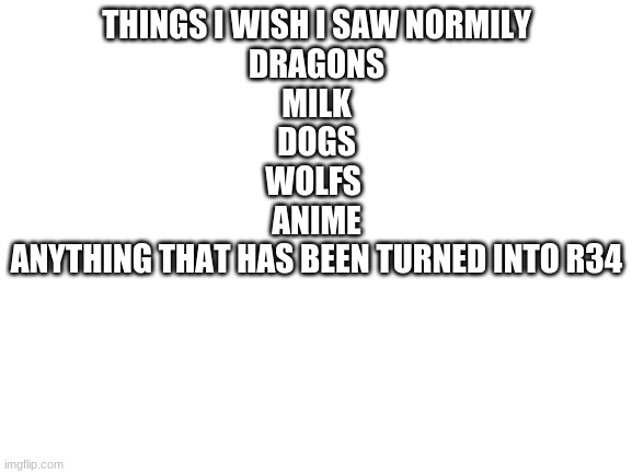 Blank White Template | THINGS I WISH I SAW NORMILY
DRAGONS
MILK
DOGS
WOLFS 
ANIME
ANYTHING THAT HAS BEEN TURNED INTO R34 | image tagged in blank white template | made w/ Imgflip meme maker