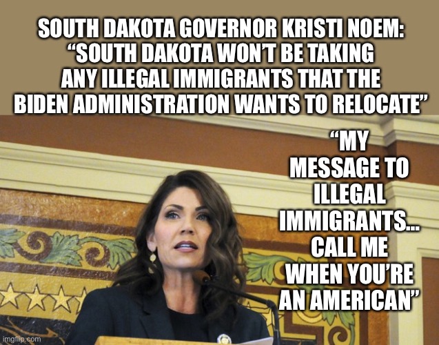 South Dakota governor Kristi Noem... | “MY MESSAGE TO ILLEGAL IMMIGRANTS… CALL ME WHEN YOU’RE AN AMERICAN”; SOUTH DAKOTA GOVERNOR KRISTI NOEM:
“SOUTH DAKOTA WON’T BE TAKING ANY ILLEGAL IMMIGRANTS THAT THE BIDEN ADMINISTRATION WANTS TO RELOCATE” | image tagged in noem,Conservative | made w/ Imgflip meme maker