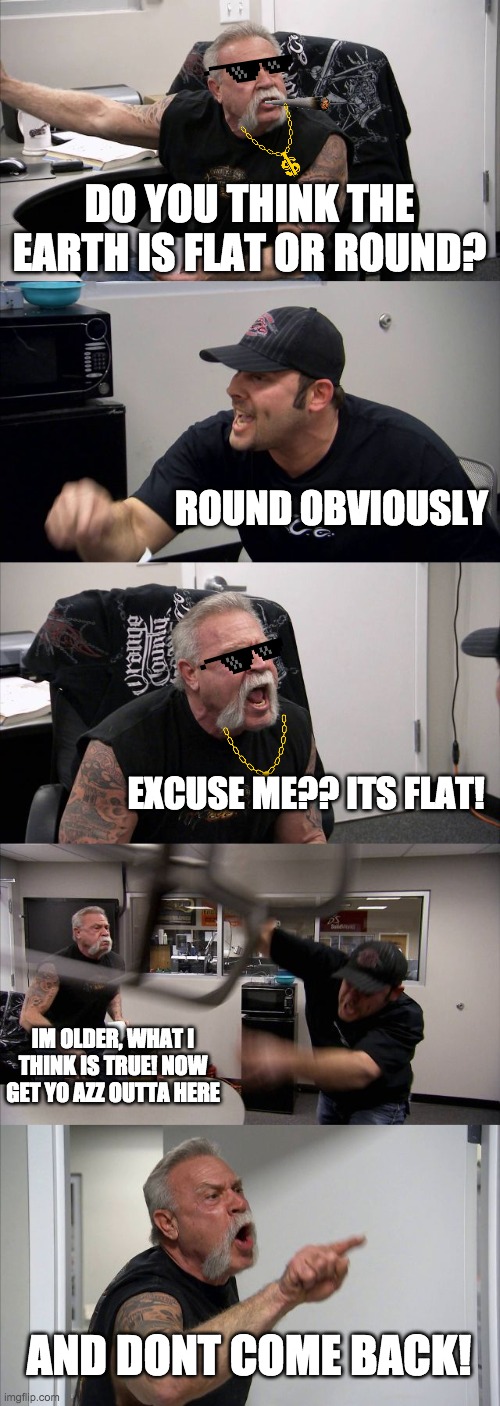 flat or dome? | DO YOU THINK THE EARTH IS FLAT OR ROUND? ROUND OBVIOUSLY; EXCUSE ME?? ITS FLAT! IM OLDER, WHAT I THINK IS TRUE! NOW GET YO AZZ OUTTA HERE; AND DONT COME BACK! | image tagged in memes,american chopper argument,flat earth,flat earth dome | made w/ Imgflip meme maker