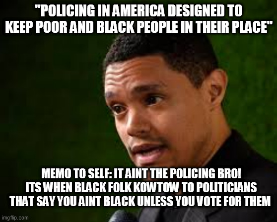 Trevors Trouble With Truth | "POLICING IN AMERICA DESIGNED TO KEEP POOR AND BLACK PEOPLE IN THEIR PLACE"; MEMO TO SELF: IT AINT THE POLICING BRO! ITS WHEN BLACK FOLK KOWTOW TO POLITICIANS THAT SAY YOU AINT BLACK UNLESS YOU VOTE FOR THEM | image tagged in trevor noah,progressive plantation,bigot biden,truth hurts,black voting record | made w/ Imgflip meme maker