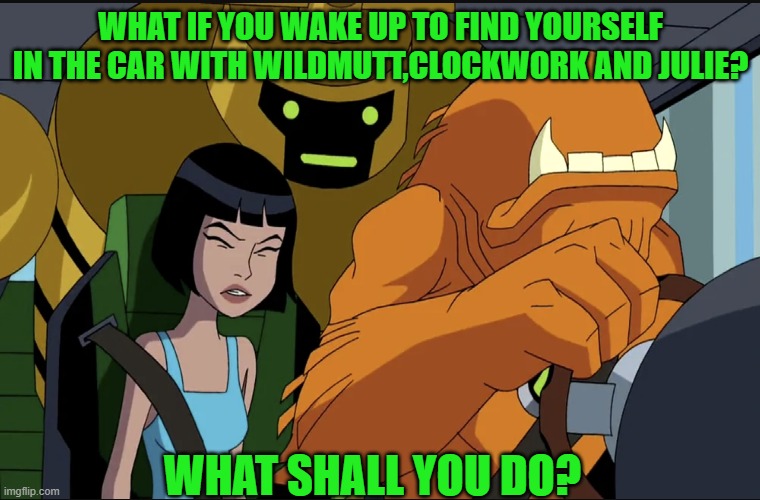 What if you in car with Aliens. | WHAT IF YOU WAKE UP TO FIND YOURSELF IN THE CAR WITH WILDMUTT,CLOCKWORK AND JULIE? WHAT SHALL YOU DO? | image tagged in ben 10 | made w/ Imgflip meme maker
