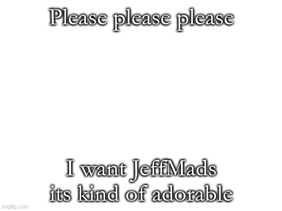 it is | Please please please; I want JeffMads its kind of adorable | image tagged in blank white template | made w/ Imgflip meme maker