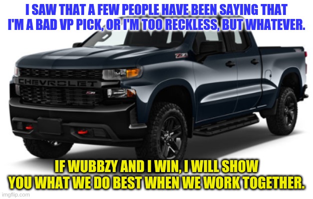Truth, Transparency, and Prosperity. Vote Wubbzy. | I SAW THAT A FEW PEOPLE HAVE BEEN SAYING THAT I'M A BAD VP PICK, OR I'M TOO RECKLESS, BUT WHATEVER. IF WUBBZY AND I WIN, I WILL SHOW YOU WHAT WE DO BEST WHEN WE WORK TOGETHER. | image tagged in silverado announcement | made w/ Imgflip meme maker