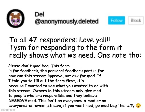 Del Announcement | To all 47 responders: Love yall!! Tysm for responding to the form it really shows what we need. One note tho:; Please don't mod beg. This form is for feedback, the personal feedback part is for how can this stream improve, not ask for mod. If I told you to fill out the form first, it's because I wanted to see what you wanted to do with this stream. Owners in this stream only give mod to people who are responsible and they believe DESERVE mod. This isn't an everyones-a-mod or an everyones-an-owner stream, if you want mod, go mod beg there.Ty ☺️ | image tagged in del announcement | made w/ Imgflip meme maker