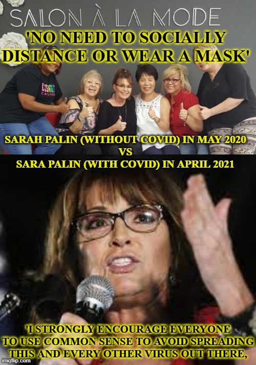 Strange how catching 'a simple flu' can change someone's perception | 'NO NEED TO SOCIALLY DISTANCE OR WEAR A MASK'; SARAH PALIN (WITHOUT COVID) IN MAY 2020
VS
SARA PALIN (WITH COVID) IN APRIL 2021; 'I STRONGLY ENCOURAGE EVERYONE TO USE COMMON SENSE TO AVOID SPREADING THIS AND EVERY OTHER VIRUS OUT THERE, | image tagged in sarah palin,covid-19,coronavirus,coronavirus meme | made w/ Imgflip meme maker
