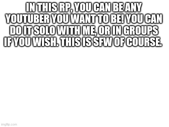 Couldn't think of another rp, so I made this one! | IN THIS RP, YOU CAN BE ANY YOUTUBER YOU WANT TO BE! YOU CAN DO IT SOLO WITH ME, OR IN GROUPS IF YOU WISH. THIS IS SFW OF COURSE. | image tagged in blank white template | made w/ Imgflip meme maker