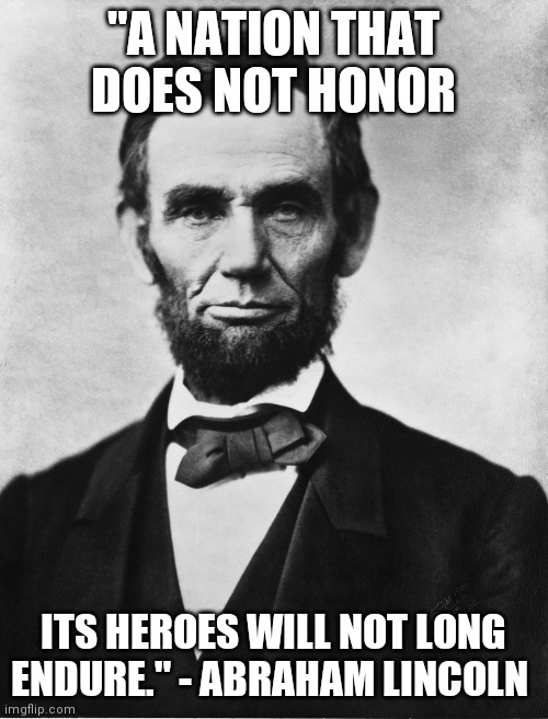 Abraham Lincoln | "A NATION THAT DOES NOT HONOR; ITS HEROES WILL NOT LONG ENDURE." - ABRAHAM LINCOLN | image tagged in abraham lincoln | made w/ Imgflip meme maker