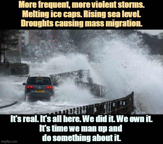 It's time for action. | More frequent, more violent storms.
Melting ice caps. Rising sea level.
Droughts causing mass migration. It's real. It's all here. We did it. We own it.
It's time we man up and 
do something about it. | image tagged in climate change,global warming,time,action | made w/ Imgflip meme maker