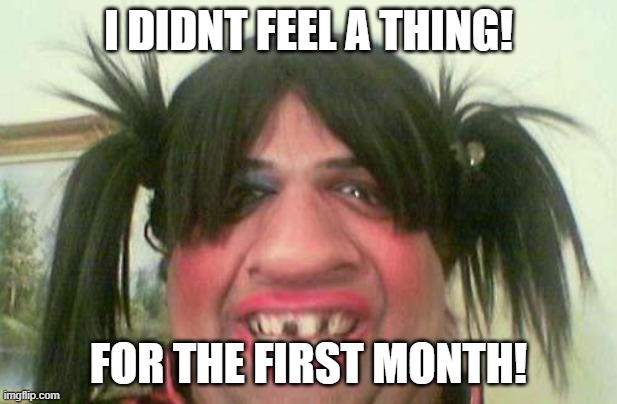 ugly woman with pigtails | I DIDNT FEEL A THING! FOR THE FIRST MONTH! | image tagged in ugly woman with pigtails | made w/ Imgflip meme maker