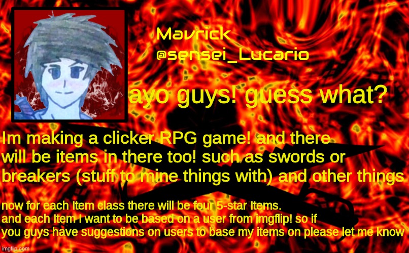 Im making the game on scratch... I already have some Ideas on who to make the sword based on | ayo guys! guess what? Im making a clicker RPG game! and there will be items in there too! such as swords or breakers (stuff to mine things with) and other things; now for each Item class there will be four 5-star Items. and each Item I want to be based on a user from imgflip! so if you guys have suggestions on users to base my items on please let me know | image tagged in mavrick flame announcment template | made w/ Imgflip meme maker