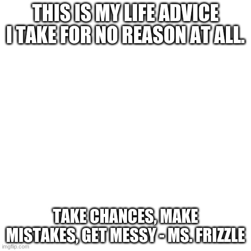 Blank Transparent Square Meme | THIS IS MY LIFE ADVICE I TAKE FOR NO REASON AT ALL. TAKE CHANCES, MAKE MISTAKES, GET MESSY - MS. FRIZZLE | image tagged in memes,blank transparent square | made w/ Imgflip meme maker
