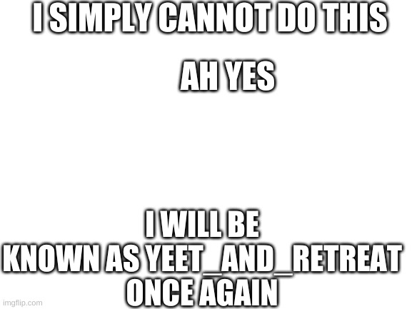 i must go back | I SIMPLY CANNOT DO THIS; AH YES; I WILL BE KNOWN AS YEET_AND_RETREAT ONCE AGAIN | image tagged in blank white template | made w/ Imgflip meme maker