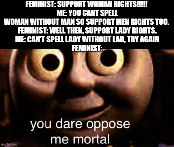 You dare oppose me mortal | FEMINIST: SUPPORT WOMAN RIGHTS!!!!! 
ME: YOU CANT SPELL WOMAN WITHOUT MAN SO SUPPORT MEN RIGHTS TOO. 
FEMINIST: WELL THEN, SUPPORT LADY RIGHTS.
ME: CAN'T SPELL LADY WITHOUT LAD, TRY AGAIN
FEMINIST: | image tagged in you dare oppose me mortal | made w/ Imgflip meme maker