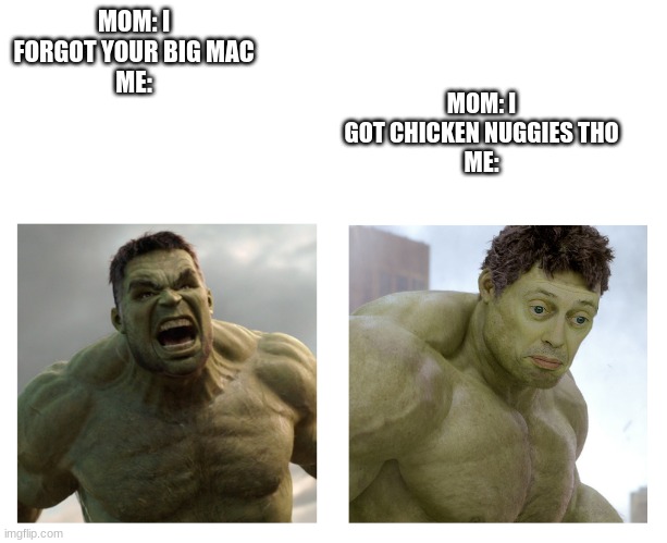 Hulk angry then realizes he's wrong | MOM: I GOT CHICKEN NUGGIES THO
ME:; MOM: I FORGOT YOUR BIG MAC
ME: | image tagged in hulk angry then realizes he's wrong | made w/ Imgflip meme maker