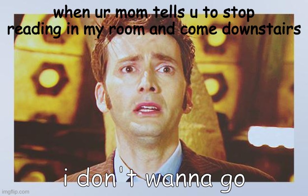 David Tennant - Tenth Doctor Who - I Don't Want To Go | when ur mom tells u to stop reading in my room and come downstairs; i don't wanna go | image tagged in david tennant - tenth doctor who - i don't want to go | made w/ Imgflip meme maker