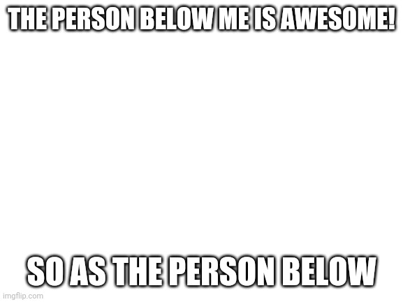 Blank White Template | THE PERSON BELOW ME IS AWESOME! SO AS THE PERSON BELOW | image tagged in blank white template | made w/ Imgflip meme maker