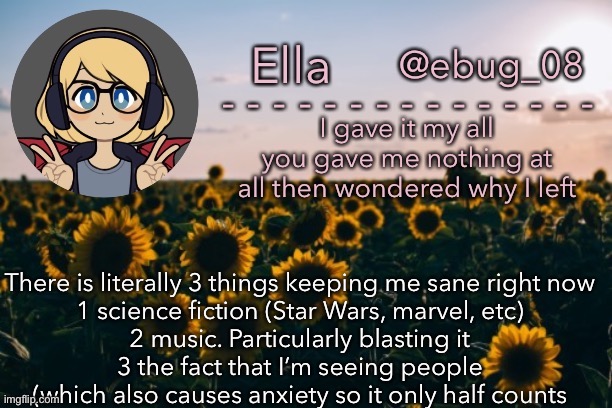 Like seriously- I have no clue how I’m still sane. (Not to mention I’m dying of boredom :D) | There is literally 3 things keeping me sane right now
1 science fiction (Star Wars, marvel, etc)
2 music. Particularly blasting it
3 the fact that I’m seeing people (which also causes anxiety so it only half counts | image tagged in ebug 14 | made w/ Imgflip meme maker