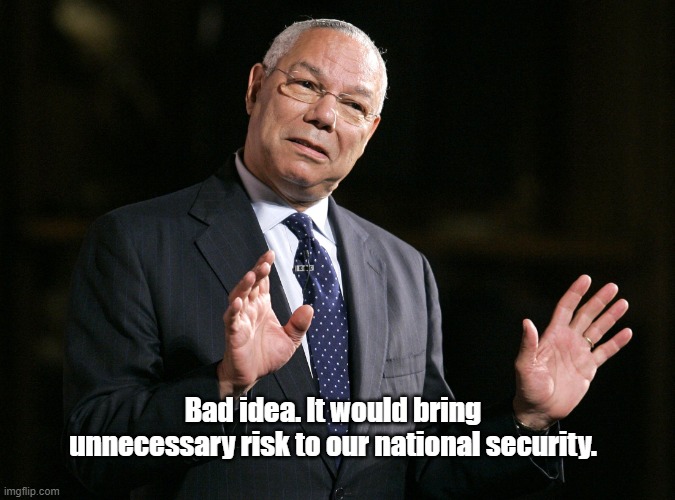 Colin Powell1 | Bad idea. It would bring unnecessary risk to our national security. | image tagged in colin powell1 | made w/ Imgflip meme maker