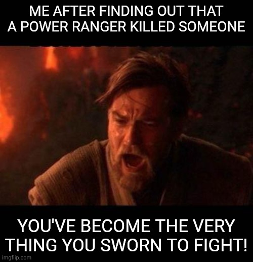 Obi Wan destroy them not join them | ME AFTER FINDING OUT THAT A POWER RANGER KILLED SOMEONE; YOU'VE BECOME THE VERY THING YOU SWORN TO FIGHT! | image tagged in obi wan destroy them not join them | made w/ Imgflip meme maker