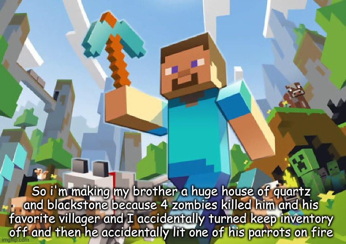 Can we get an F in the chat for him? | So i'm making my brother a huge house of quartz and blackstone because 4 zombies killed him and his favorite villager and I accidentally turned keep inventory off and then he accidentally lit one of his parrots on fire | image tagged in minecraft | made w/ Imgflip meme maker
