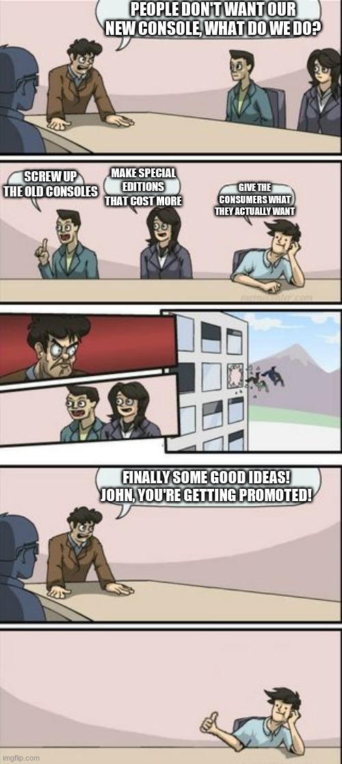 wish this was Sony rn | PEOPLE DON'T WANT OUR NEW CONSOLE, WHAT DO WE DO? SCREW UP THE OLD CONSOLES; MAKE SPECIAL EDITIONS THAT COST MORE; GIVE THE CONSUMERS WHAT THEY ACTUALLY WANT; FINALLY SOME GOOD IDEAS! JOHN, YOU'RE GETTING PROMOTED! | image tagged in boardroom meeting sugg 2 | made w/ Imgflip meme maker