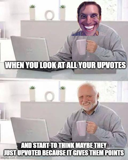 Hide the Pain Harold | WHEN YOU LOOK AT ALL YOUR UPVOTES; AND START TO THINK MAYBE THEY JUST UPVOTED BECAUSE IT GIVES THEM POINTS | image tagged in memes,hide the pain harold | made w/ Imgflip meme maker