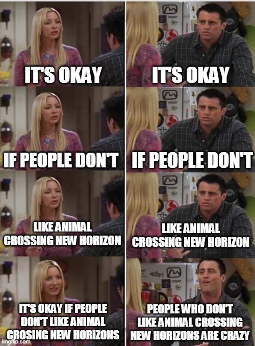 Phoebe Joey | IT'S OKAY; IT'S OKAY; IF PEOPLE DON'T; IF PEOPLE DON'T; LIKE ANIMAL CROSSING NEW HORIZON; LIKE ANIMAL CROSSING NEW HORIZON; PEOPLE WHO DON'T LIKE ANIMAL CROSSING NEW HORIZONS ARE CRAZY; IT'S OKAY IF PEOPLE DON'T LIKE ANIMAL CROSING NEW HORIZONS | image tagged in phoebe joey,animal crossing,funny | made w/ Imgflip meme maker