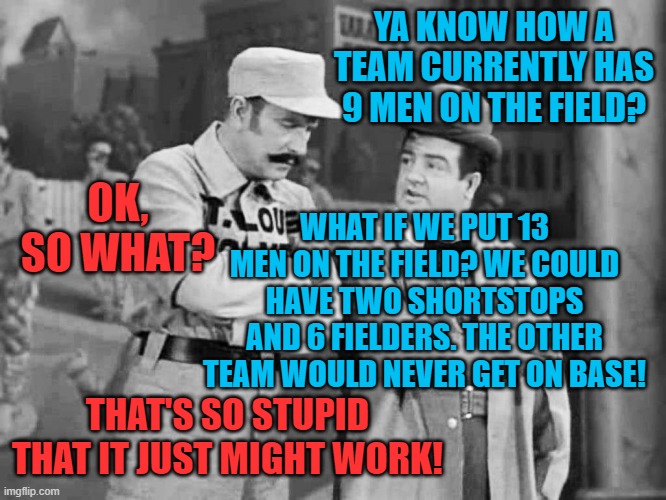 Who's on the bench? I don't know! Third Circuit! | YA KNOW HOW A TEAM CURRENTLY HAS 9 MEN ON THE FIELD? OK, SO WHAT? WHAT IF WE PUT 13 MEN ON THE FIELD? WE COULD HAVE TWO SHORTSTOPS AND 6 FIELDERS. THE OTHER TEAM WOULD NEVER GET ON BASE! THAT'S SO STUPID THAT IT JUST MIGHT WORK! | image tagged in abbott and costello who's on first | made w/ Imgflip meme maker