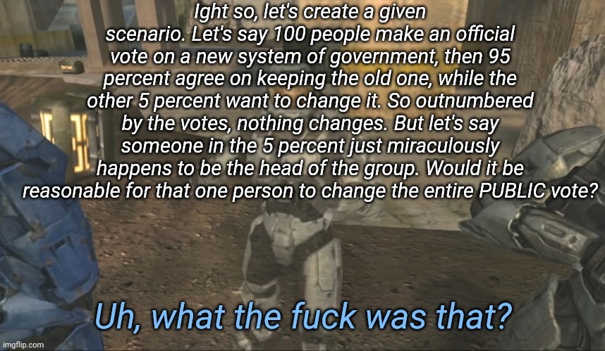 Just uh, modeling the Cayde situation rn | Ight so, let's create a given scenario. Let's say 100 people make an official vote on a new system of government, then 95 percent agree on keeping the old one, while the other 5 percent want to change it. So outnumbered by the votes, nothing changes. But let's say someone in the 5 percent just miraculously happens to be the head of the group. Would it be reasonable for that one person to change the entire PUBLIC vote? | image tagged in uh what the fuck was that | made w/ Imgflip meme maker